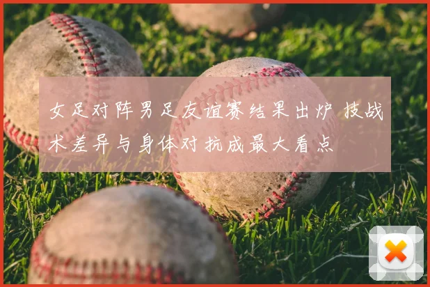 女足对阵男足友谊赛结果出炉 技战术差异与身体对抗成最大看点