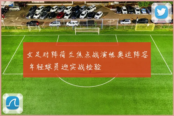女足对阵荷兰焦点战演练奥运阵容 年轻球员迎实战检验