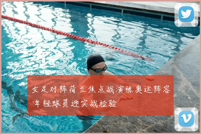 女足对阵荷兰焦点战演练奥运阵容 年轻球员迎实战检验